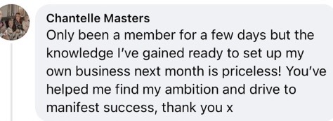 Chantelle Masters: 'Only been a member for a few days but the knowledge I've gained ready to set up my own business next month is priceless! You've helped me find my ambition and drive to manifest success, thank you x'