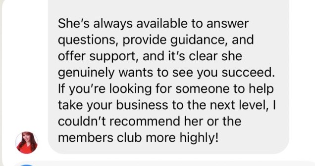 Member review: 'She's always available to answer questions, provide guidance and offer support, and it's clear she genuinely wants to see you succeed. If you're looking for someone to help take your business to the next level, I couldn't recommend her or the members club more highly!'